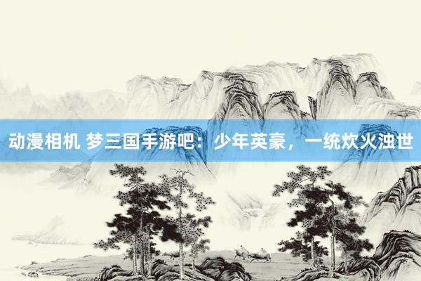 动漫相机 梦三国手游吧：少年英豪，一统炊火浊世