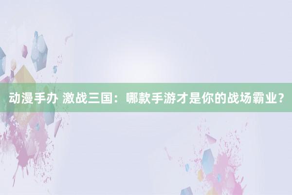 动漫手办 激战三国：哪款手游才是你的战场霸业？