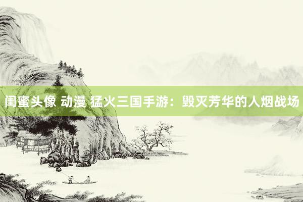 闺蜜头像 动漫 猛火三国手游：毁灭芳华的人烟战场