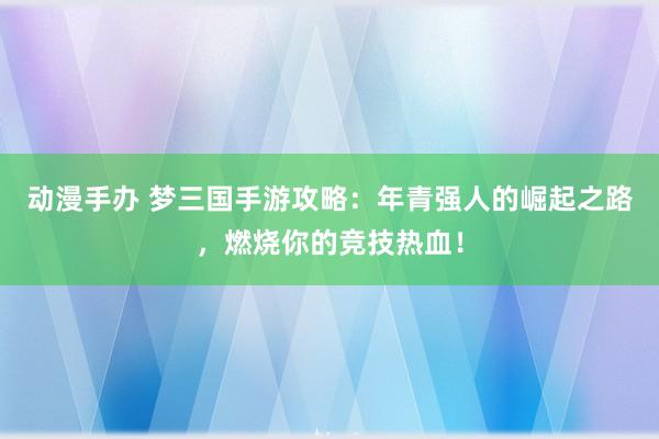 动漫手办 梦三国手游攻略：年青强人的崛起之路，燃烧你的竞技热血！