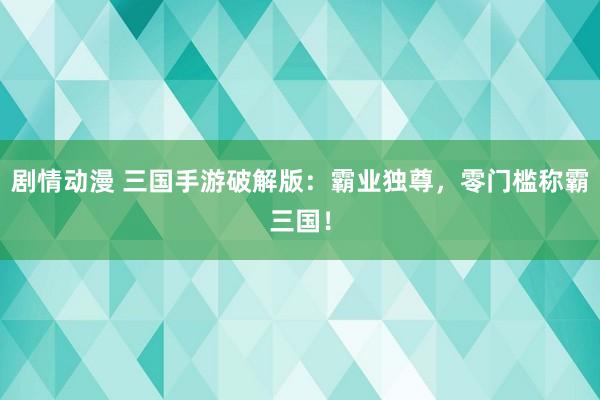 剧情动漫 三国手游破解版：霸业独尊，零门槛称霸三国！