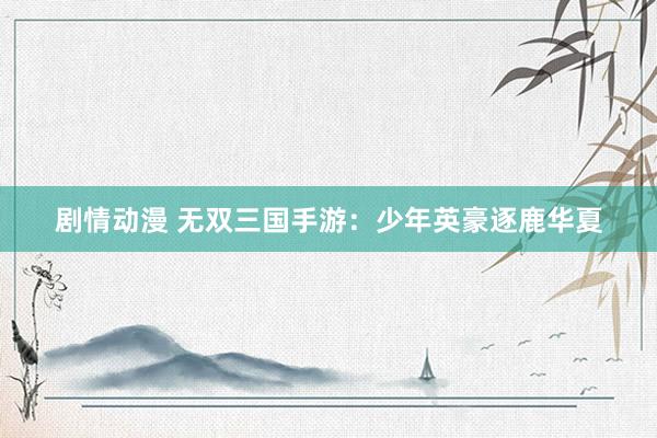剧情动漫 无双三国手游：少年英豪逐鹿华夏