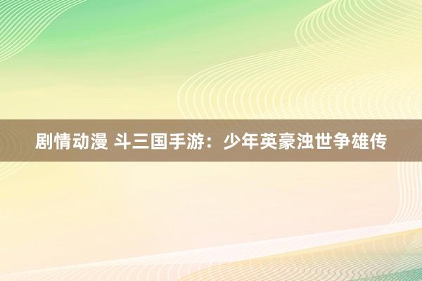 剧情动漫 斗三国手游：少年英豪浊世争雄传