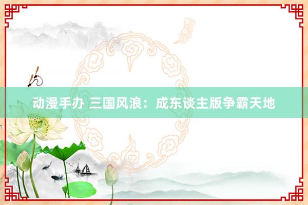 动漫手办 三国风浪：成东谈主版争霸天地