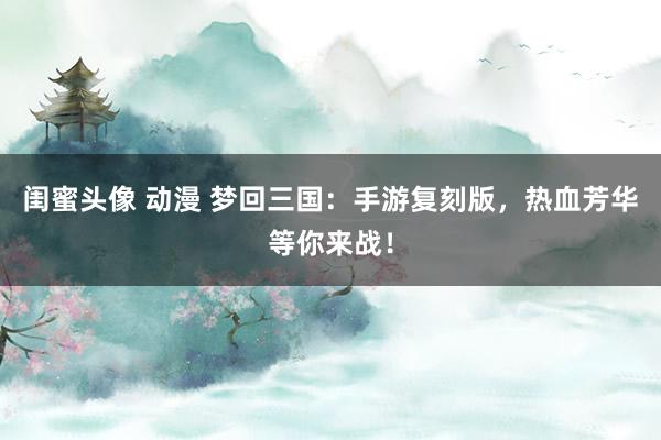 闺蜜头像 动漫 梦回三国：手游复刻版，热血芳华等你来战！