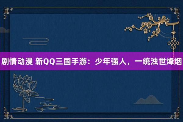 剧情动漫 新QQ三国手游：少年强人，一统浊世烽烟