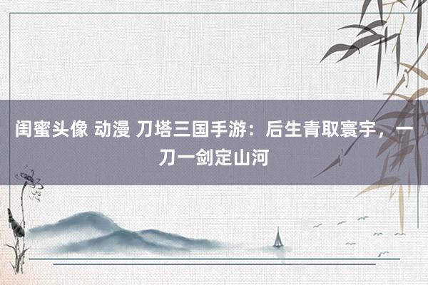 闺蜜头像 动漫 刀塔三国手游：后生青取寰宇，一刀一剑定山河