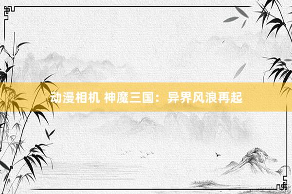 动漫相机 神魔三国：异界风浪再起