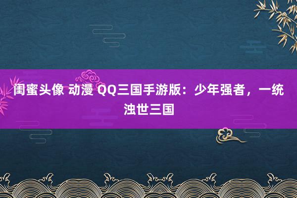 闺蜜头像 动漫 QQ三国手游版：少年强者，一统浊世三国