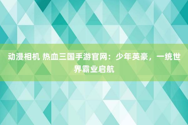 动漫相机 热血三国手游官网：少年英豪，一统世界霸业启航