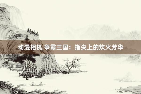 动漫相机 争霸三国：指尖上的炊火芳华