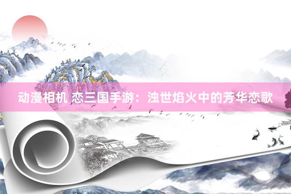动漫相机 恋三国手游：浊世焰火中的芳华恋歌