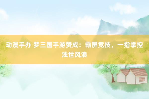 动漫手办 梦三国手游赞成：霸屏竞技，一指掌控浊世风浪