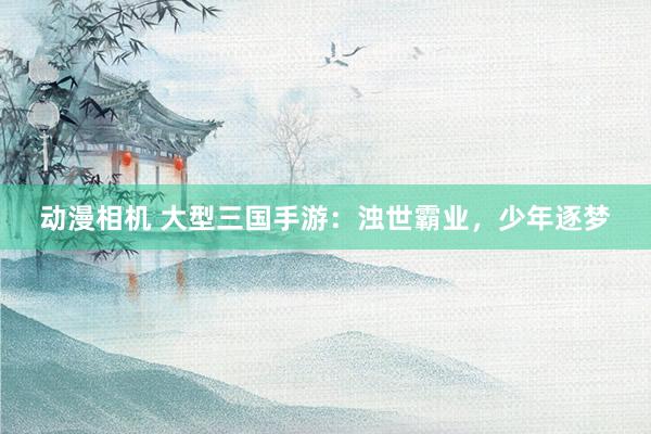 动漫相机 大型三国手游：浊世霸业，少年逐梦