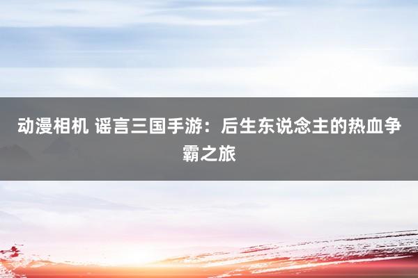 动漫相机 谣言三国手游：后生东说念主的热血争霸之旅