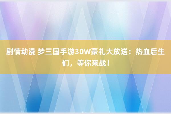 剧情动漫 梦三国手游30W豪礼大放送：热血后生们，等你来战！