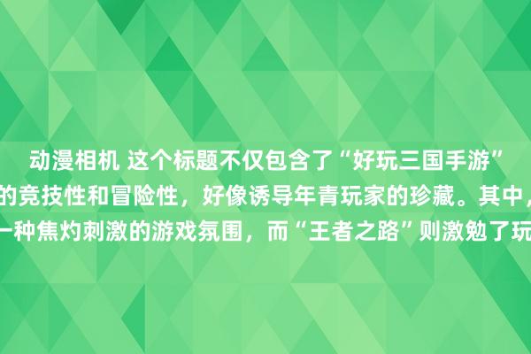 动漫相机 这个标题不仅包含了“好玩三国手游”的元素，还卓绝了游戏的竞技性和冒险性，好像诱导年青玩家的珍藏。其中，“浊世烽烟”营造了一种焦灼刺激的游戏氛围，而“王者之路”则激勉了玩家的竞争盼愿和竖立感，线路玩家不错通过我方的计谋和操作成为三国宇宙中的强者。终末的“等你来战！”更是径直向年青东谈主发出了挑战，饱读舞他们加入到这场充满乐趣与挑战的游戏中来。
