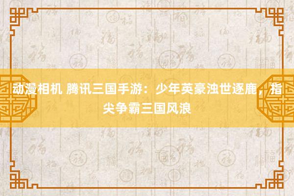 动漫相机 腾讯三国手游：少年英豪浊世逐鹿，指尖争霸三国风浪