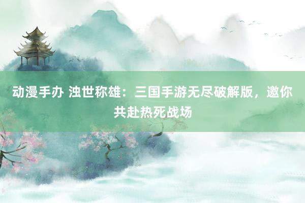 动漫手办 浊世称雄：三国手游无尽破解版，邀你共赴热死战场