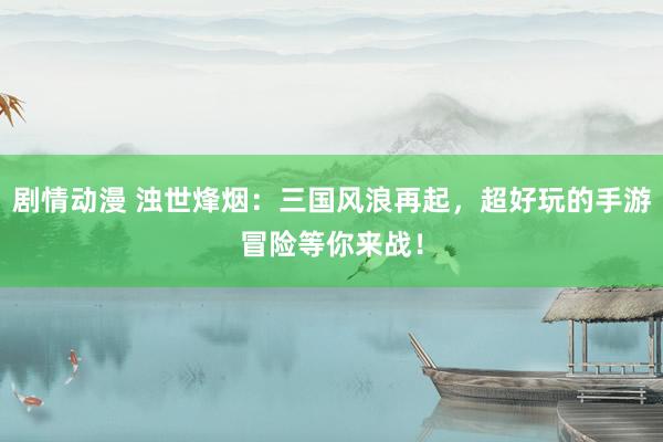 剧情动漫 浊世烽烟：三国风浪再起，超好玩的手游冒险等你来战！