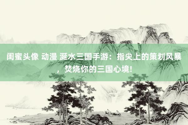 闺蜜头像 动漫 涎水三国手游：指尖上的策划风暴，焚烧你的三国心境!