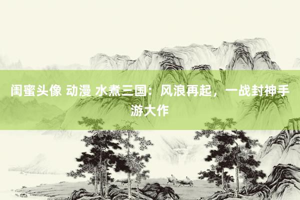 闺蜜头像 动漫 水煮三国：风浪再起，一战封神手游大作