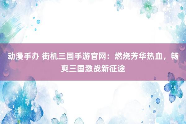 动漫手办 街机三国手游官网：燃烧芳华热血，畅爽三国激战新征途