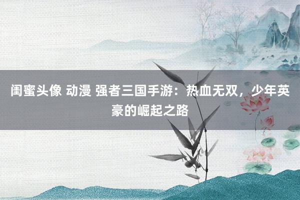 闺蜜头像 动漫 强者三国手游：热血无双，少年英豪的崛起之路