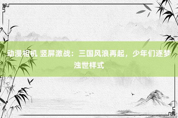 动漫相机 竖屏激战：三国风浪再起，少年们逐梦浊世样式