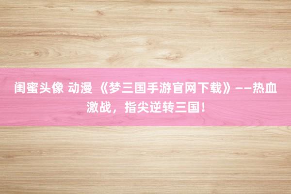 闺蜜头像 动漫 《梦三国手游官网下载》——热血激战，指尖逆转三国！