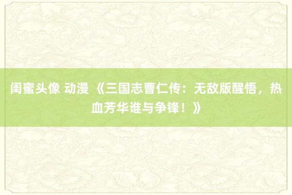 闺蜜头像 动漫 《三国志曹仁传：无敌版醒悟，热血芳华谁与争锋！》