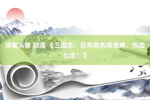 闺蜜头像 动漫 《三国志：吕布救狗尾续蝉，热血出击！》