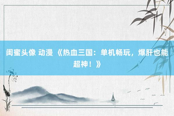 闺蜜头像 动漫 《热血三国：单机畅玩，爆肝也能超神！》