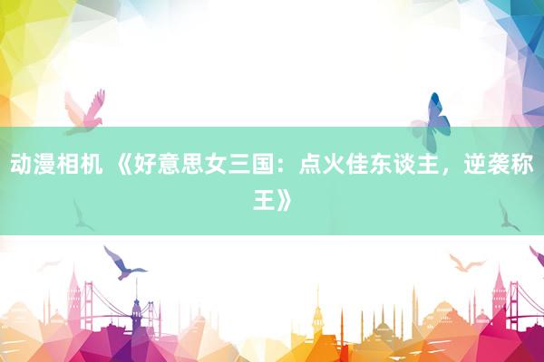 动漫相机 《好意思女三国：点火佳东谈主，逆袭称王》