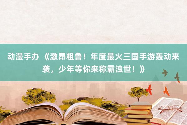 动漫手办 《激昂粗鲁！年度最火三国手游轰动来袭，少年等你来称霸浊世！》