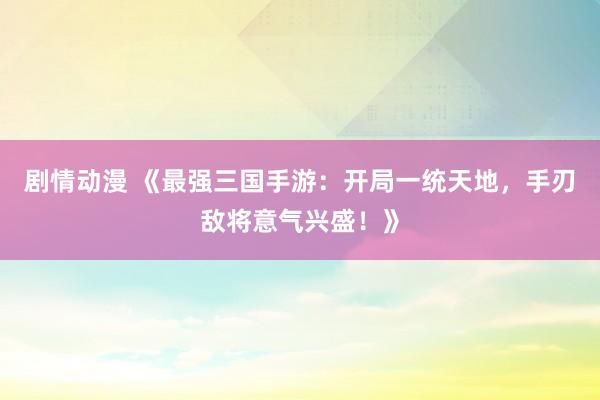 剧情动漫 《最强三国手游：开局一统天地，手刃敌将意气兴盛！》