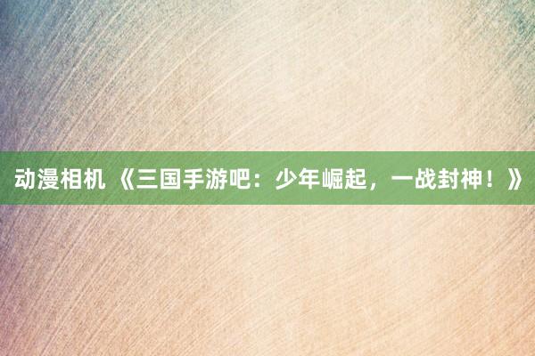 动漫相机 《三国手游吧：少年崛起，一战封神！》