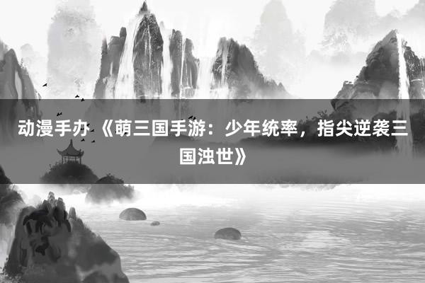 动漫手办 《萌三国手游：少年统率，指尖逆袭三国浊世》