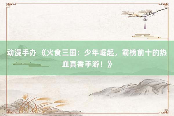 动漫手办 《火食三国：少年崛起，霸榜前十的热血真香手游！》