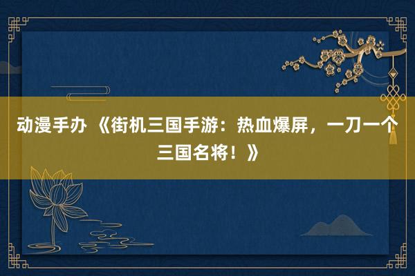 动漫手办 《街机三国手游：热血爆屏，一刀一个三国名将！》