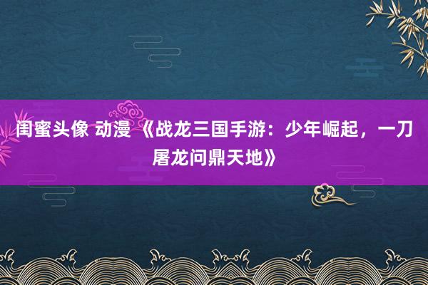 闺蜜头像 动漫 《战龙三国手游：少年崛起，一刀屠龙问鼎天地》
