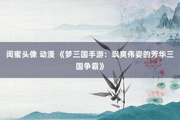闺蜜头像 动漫 《梦三国手游：飒爽伟姿的芳华三国争霸》