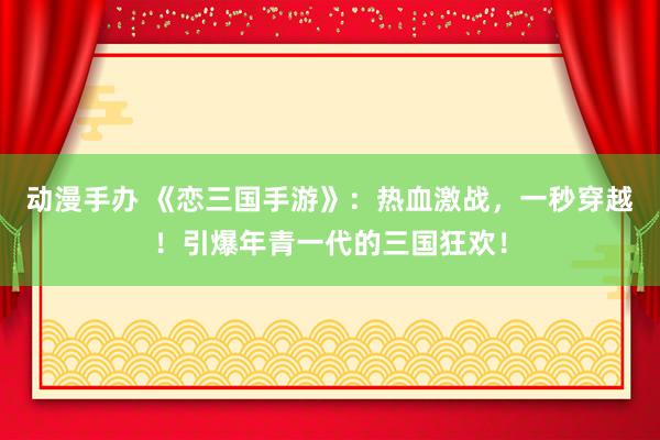 动漫手办 《恋三国手游》：热血激战，一秒穿越！引爆年青一代的三国狂欢！