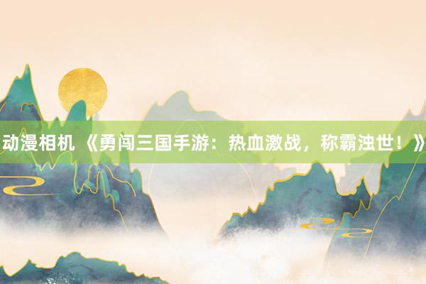 动漫相机 《勇闯三国手游：热血激战，称霸浊世！》