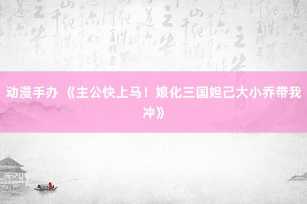 动漫手办 《主公快上马！娘化三国妲己大小乔带我冲》