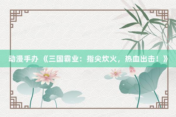 动漫手办 《三国霸业：指尖炊火，热血出击！》