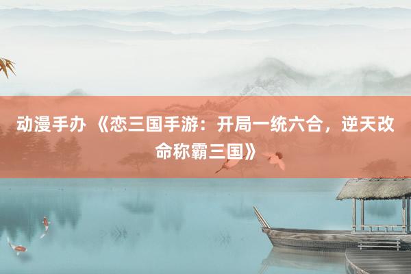 动漫手办 《恋三国手游：开局一统六合，逆天改命称霸三国》