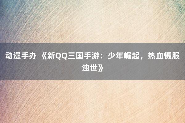 动漫手办 《新QQ三国手游：少年崛起，热血慑服浊世》