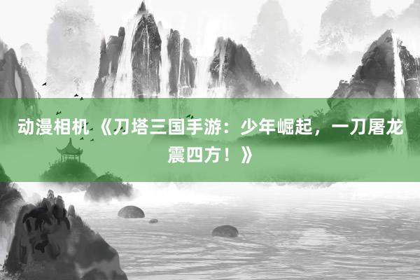动漫相机 《刀塔三国手游：少年崛起，一刀屠龙震四方！》