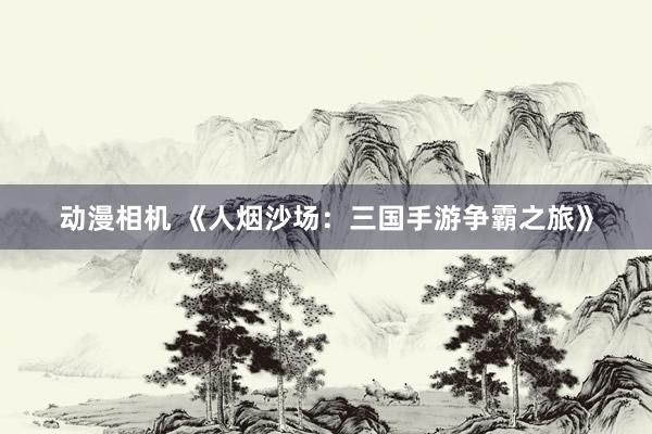 动漫相机 《人烟沙场：三国手游争霸之旅》